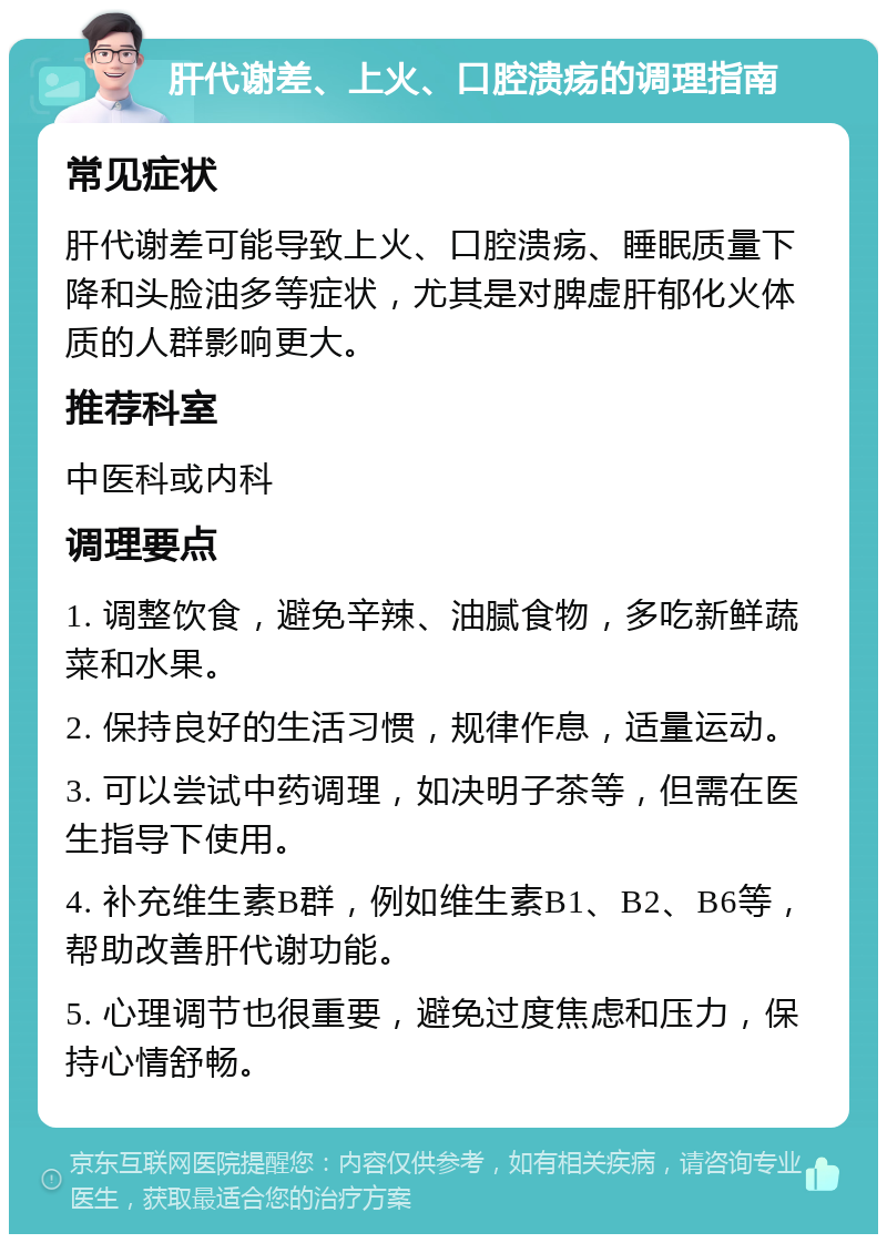 肝代谢差、上火、口腔溃疡的调理指南 常见症状 肝代谢差可能导致上火、口腔溃疡、睡眠质量下降和头脸油多等症状，尤其是对脾虚肝郁化火体质的人群影响更大。 推荐科室 中医科或内科 调理要点 1. 调整饮食，避免辛辣、油腻食物，多吃新鲜蔬菜和水果。 2. 保持良好的生活习惯，规律作息，适量运动。 3. 可以尝试中药调理，如决明子茶等，但需在医生指导下使用。 4. 补充维生素B群，例如维生素B1、B2、B6等，帮助改善肝代谢功能。 5. 心理调节也很重要，避免过度焦虑和压力，保持心情舒畅。