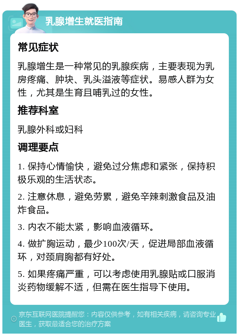 乳腺增生就医指南 常见症状 乳腺增生是一种常见的乳腺疾病，主要表现为乳房疼痛、肿块、乳头溢液等症状。易感人群为女性，尤其是生育且哺乳过的女性。 推荐科室 乳腺外科或妇科 调理要点 1. 保持心情愉快，避免过分焦虑和紧张，保持积极乐观的生活状态。 2. 注意休息，避免劳累，避免辛辣刺激食品及油炸食品。 3. 内衣不能太紧，影响血液循环。 4. 做扩胸运动，最少100次/天，促进局部血液循环，对颈肩胸都有好处。 5. 如果疼痛严重，可以考虑使用乳腺贴或口服消炎药物缓解不适，但需在医生指导下使用。