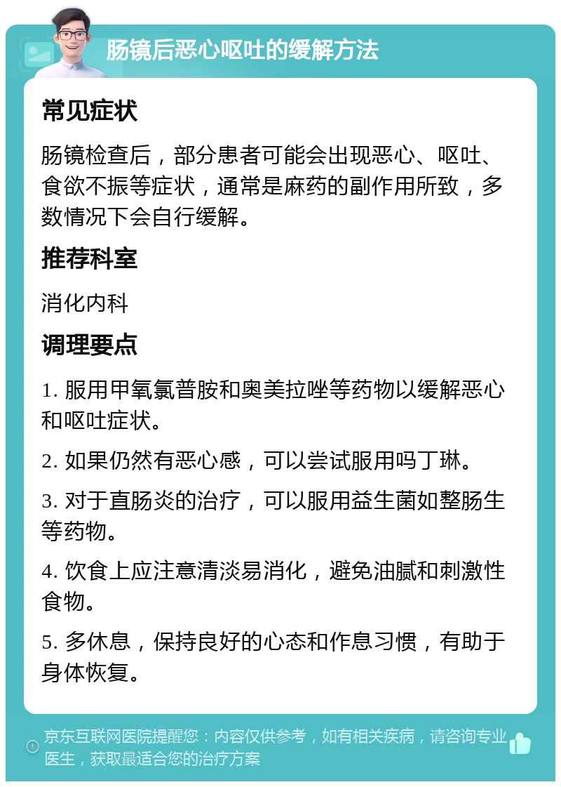 肠镜后恶心呕吐的缓解方法 常见症状 肠镜检查后，部分患者可能会出现恶心、呕吐、食欲不振等症状，通常是麻药的副作用所致，多数情况下会自行缓解。 推荐科室 消化内科 调理要点 1. 服用甲氧氯普胺和奥美拉唑等药物以缓解恶心和呕吐症状。 2. 如果仍然有恶心感，可以尝试服用吗丁琳。 3. 对于直肠炎的治疗，可以服用益生菌如整肠生等药物。 4. 饮食上应注意清淡易消化，避免油腻和刺激性食物。 5. 多休息，保持良好的心态和作息习惯，有助于身体恢复。