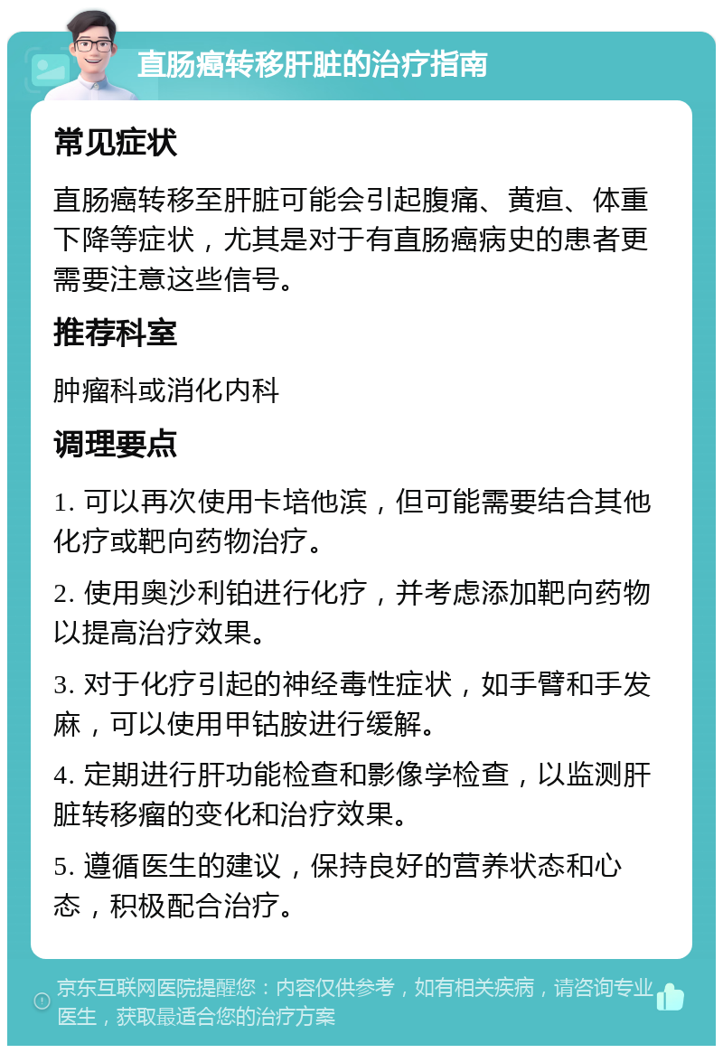 直肠癌转移肝脏的治疗指南 常见症状 直肠癌转移至肝脏可能会引起腹痛、黄疸、体重下降等症状，尤其是对于有直肠癌病史的患者更需要注意这些信号。 推荐科室 肿瘤科或消化内科 调理要点 1. 可以再次使用卡培他滨，但可能需要结合其他化疗或靶向药物治疗。 2. 使用奥沙利铂进行化疗，并考虑添加靶向药物以提高治疗效果。 3. 对于化疗引起的神经毒性症状，如手臂和手发麻，可以使用甲钴胺进行缓解。 4. 定期进行肝功能检查和影像学检查，以监测肝脏转移瘤的变化和治疗效果。 5. 遵循医生的建议，保持良好的营养状态和心态，积极配合治疗。