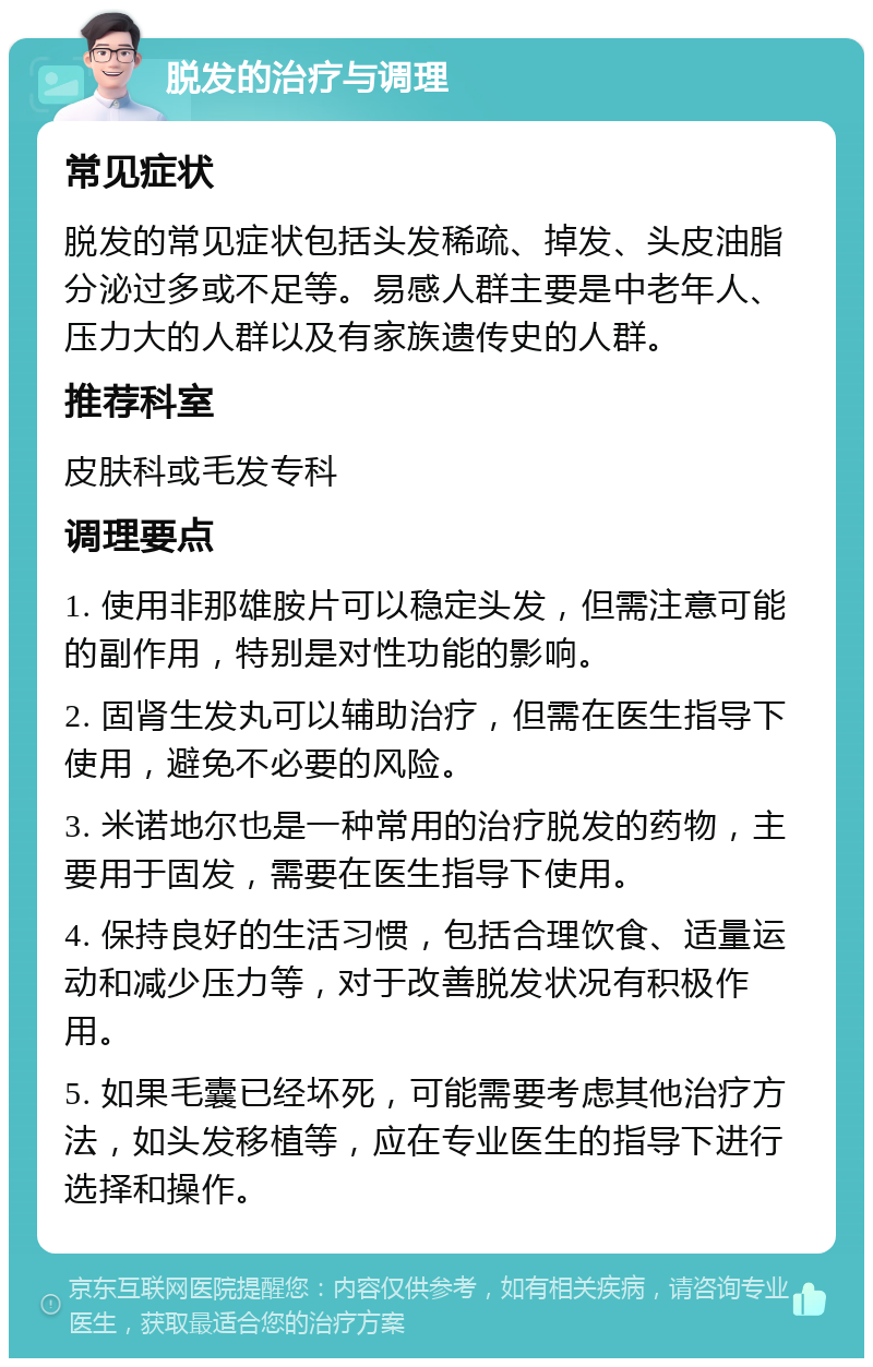 脱发的治疗与调理 常见症状 脱发的常见症状包括头发稀疏、掉发、头皮油脂分泌过多或不足等。易感人群主要是中老年人、压力大的人群以及有家族遗传史的人群。 推荐科室 皮肤科或毛发专科 调理要点 1. 使用非那雄胺片可以稳定头发，但需注意可能的副作用，特别是对性功能的影响。 2. 固肾生发丸可以辅助治疗，但需在医生指导下使用，避免不必要的风险。 3. 米诺地尔也是一种常用的治疗脱发的药物，主要用于固发，需要在医生指导下使用。 4. 保持良好的生活习惯，包括合理饮食、适量运动和减少压力等，对于改善脱发状况有积极作用。 5. 如果毛囊已经坏死，可能需要考虑其他治疗方法，如头发移植等，应在专业医生的指导下进行选择和操作。