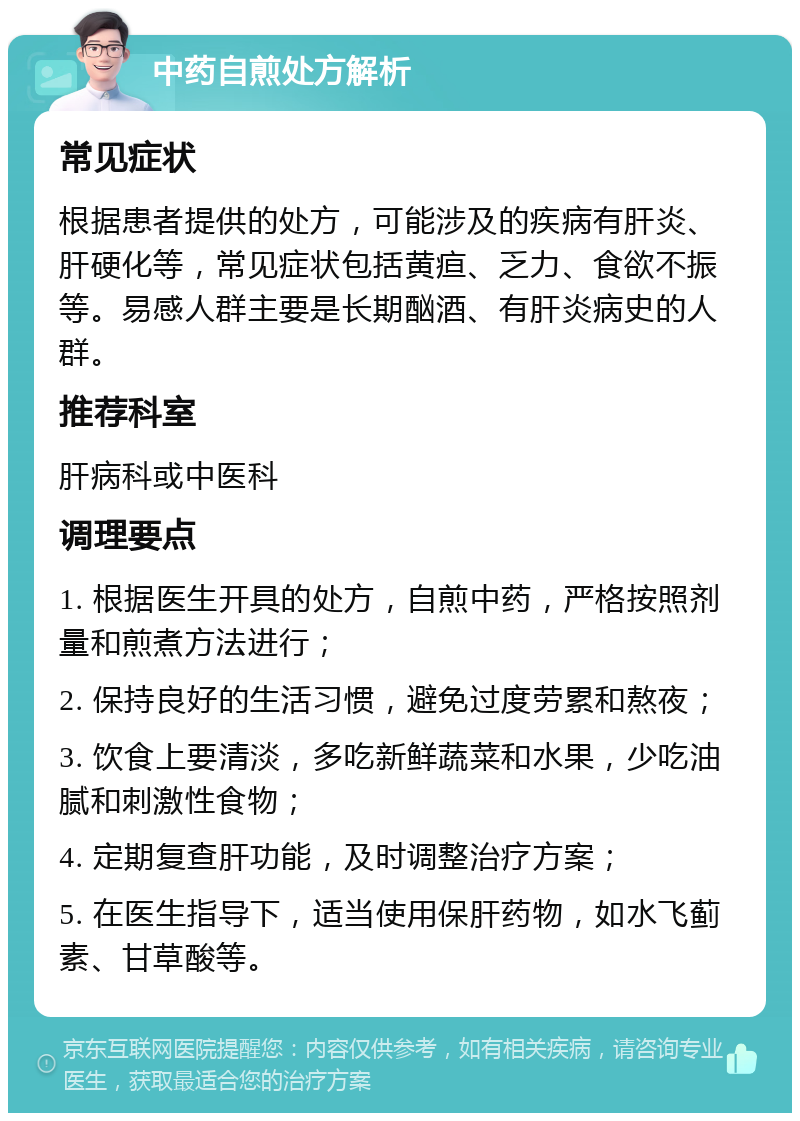 中药自煎处方解析 常见症状 根据患者提供的处方，可能涉及的疾病有肝炎、肝硬化等，常见症状包括黄疸、乏力、食欲不振等。易感人群主要是长期酗酒、有肝炎病史的人群。 推荐科室 肝病科或中医科 调理要点 1. 根据医生开具的处方，自煎中药，严格按照剂量和煎煮方法进行； 2. 保持良好的生活习惯，避免过度劳累和熬夜； 3. 饮食上要清淡，多吃新鲜蔬菜和水果，少吃油腻和刺激性食物； 4. 定期复查肝功能，及时调整治疗方案； 5. 在医生指导下，适当使用保肝药物，如水飞蓟素、甘草酸等。