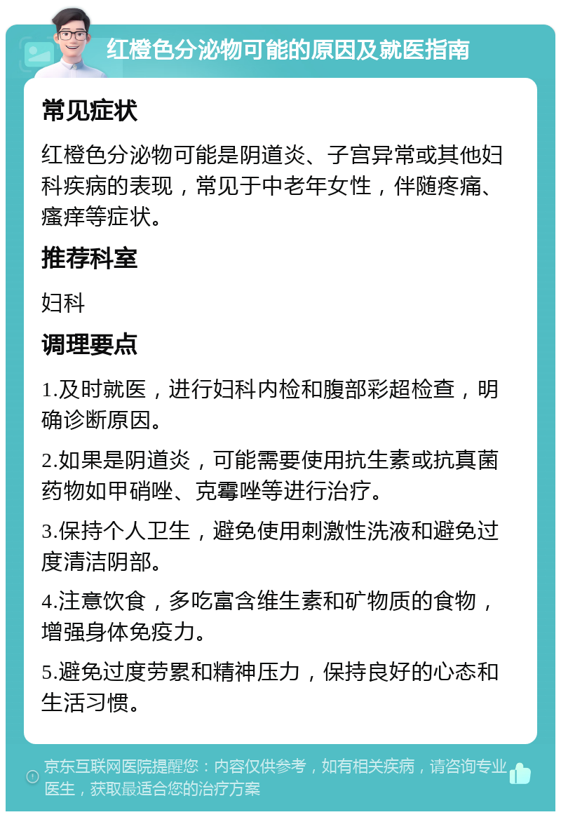 红橙色分泌物可能的原因及就医指南 常见症状 红橙色分泌物可能是阴道炎、子宫异常或其他妇科疾病的表现，常见于中老年女性，伴随疼痛、瘙痒等症状。 推荐科室 妇科 调理要点 1.及时就医，进行妇科内检和腹部彩超检查，明确诊断原因。 2.如果是阴道炎，可能需要使用抗生素或抗真菌药物如甲硝唑、克霉唑等进行治疗。 3.保持个人卫生，避免使用刺激性洗液和避免过度清洁阴部。 4.注意饮食，多吃富含维生素和矿物质的食物，增强身体免疫力。 5.避免过度劳累和精神压力，保持良好的心态和生活习惯。