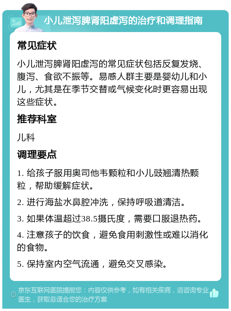 小儿泄泻脾肾阳虚泻的治疗和调理指南 常见症状 小儿泄泻脾肾阳虚泻的常见症状包括反复发烧、腹泻、食欲不振等。易感人群主要是婴幼儿和小儿，尤其是在季节交替或气候变化时更容易出现这些症状。 推荐科室 儿科 调理要点 1. 给孩子服用奥司他韦颗粒和小儿豉翘清热颗粒，帮助缓解症状。 2. 进行海盐水鼻腔冲洗，保持呼吸道清洁。 3. 如果体温超过38.5摄氏度，需要口服退热药。 4. 注意孩子的饮食，避免食用刺激性或难以消化的食物。 5. 保持室内空气流通，避免交叉感染。