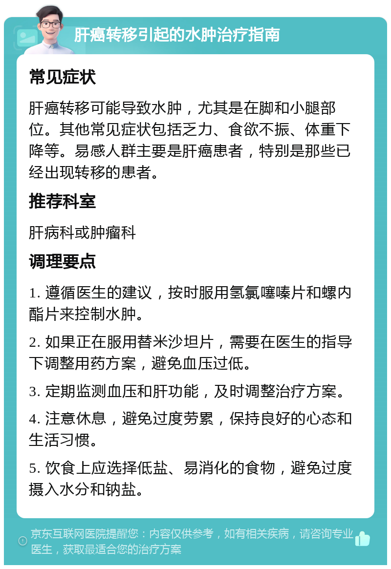 肝癌转移引起的水肿治疗指南 常见症状 肝癌转移可能导致水肿，尤其是在脚和小腿部位。其他常见症状包括乏力、食欲不振、体重下降等。易感人群主要是肝癌患者，特别是那些已经出现转移的患者。 推荐科室 肝病科或肿瘤科 调理要点 1. 遵循医生的建议，按时服用氢氯噻嗪片和螺内酯片来控制水肿。 2. 如果正在服用替米沙坦片，需要在医生的指导下调整用药方案，避免血压过低。 3. 定期监测血压和肝功能，及时调整治疗方案。 4. 注意休息，避免过度劳累，保持良好的心态和生活习惯。 5. 饮食上应选择低盐、易消化的食物，避免过度摄入水分和钠盐。