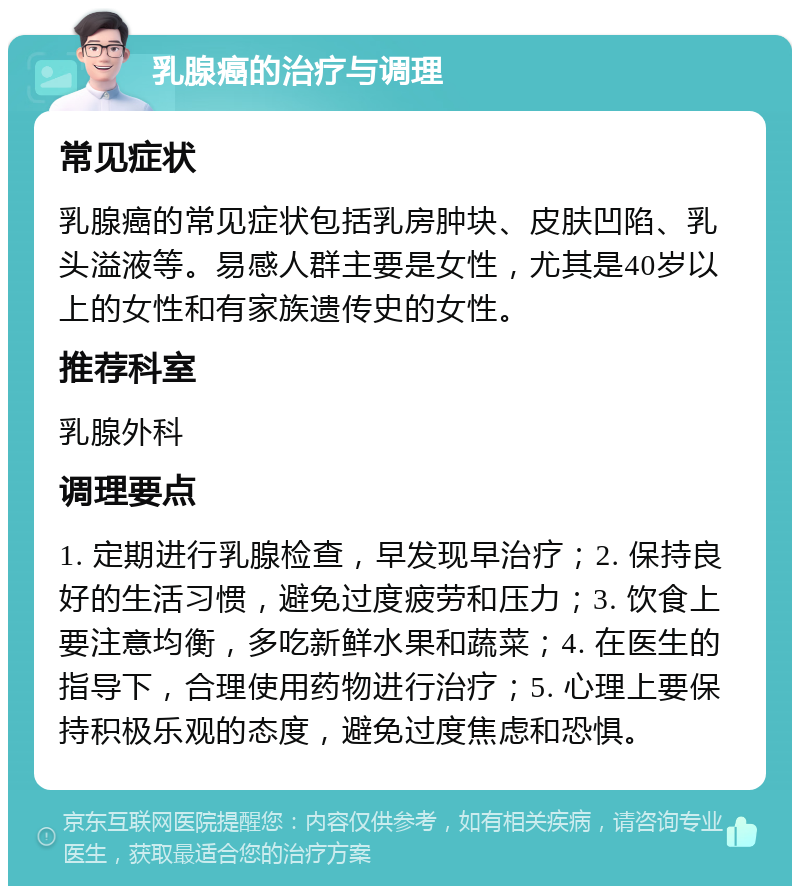 乳腺癌的治疗与调理 常见症状 乳腺癌的常见症状包括乳房肿块、皮肤凹陷、乳头溢液等。易感人群主要是女性，尤其是40岁以上的女性和有家族遗传史的女性。 推荐科室 乳腺外科 调理要点 1. 定期进行乳腺检查，早发现早治疗；2. 保持良好的生活习惯，避免过度疲劳和压力；3. 饮食上要注意均衡，多吃新鲜水果和蔬菜；4. 在医生的指导下，合理使用药物进行治疗；5. 心理上要保持积极乐观的态度，避免过度焦虑和恐惧。