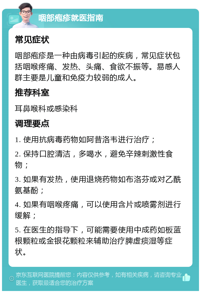 咽部疱疹就医指南 常见症状 咽部疱疹是一种由病毒引起的疾病，常见症状包括咽喉疼痛、发热、头痛、食欲不振等。易感人群主要是儿童和免疫力较弱的成人。 推荐科室 耳鼻喉科或感染科 调理要点 1. 使用抗病毒药物如阿昔洛韦进行治疗； 2. 保持口腔清洁，多喝水，避免辛辣刺激性食物； 3. 如果有发热，使用退烧药物如布洛芬或对乙酰氨基酚； 4. 如果有咽喉疼痛，可以使用含片或喷雾剂进行缓解； 5. 在医生的指导下，可能需要使用中成药如板蓝根颗粒或金银花颗粒来辅助治疗脾虚痰湿等症状。