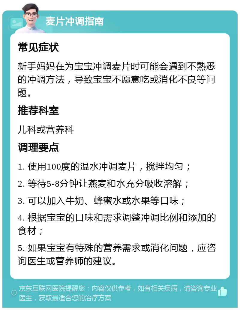 麦片冲调指南 常见症状 新手妈妈在为宝宝冲调麦片时可能会遇到不熟悉的冲调方法，导致宝宝不愿意吃或消化不良等问题。 推荐科室 儿科或营养科 调理要点 1. 使用100度的温水冲调麦片，搅拌均匀； 2. 等待5-8分钟让燕麦和水充分吸收溶解； 3. 可以加入牛奶、蜂蜜水或水果等口味； 4. 根据宝宝的口味和需求调整冲调比例和添加的食材； 5. 如果宝宝有特殊的营养需求或消化问题，应咨询医生或营养师的建议。