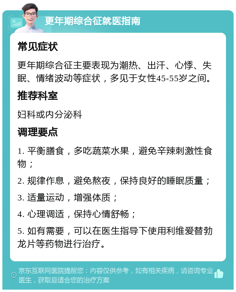 更年期综合征就医指南 常见症状 更年期综合征主要表现为潮热、出汗、心悸、失眠、情绪波动等症状，多见于女性45-55岁之间。 推荐科室 妇科或内分泌科 调理要点 1. 平衡膳食，多吃蔬菜水果，避免辛辣刺激性食物； 2. 规律作息，避免熬夜，保持良好的睡眠质量； 3. 适量运动，增强体质； 4. 心理调适，保持心情舒畅； 5. 如有需要，可以在医生指导下使用利维爱替勃龙片等药物进行治疗。