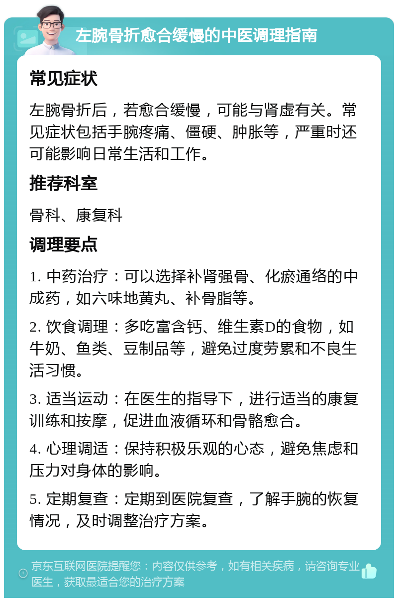 左腕骨折愈合缓慢的中医调理指南 常见症状 左腕骨折后，若愈合缓慢，可能与肾虚有关。常见症状包括手腕疼痛、僵硬、肿胀等，严重时还可能影响日常生活和工作。 推荐科室 骨科、康复科 调理要点 1. 中药治疗：可以选择补肾强骨、化瘀通络的中成药，如六味地黄丸、补骨脂等。 2. 饮食调理：多吃富含钙、维生素D的食物，如牛奶、鱼类、豆制品等，避免过度劳累和不良生活习惯。 3. 适当运动：在医生的指导下，进行适当的康复训练和按摩，促进血液循环和骨骼愈合。 4. 心理调适：保持积极乐观的心态，避免焦虑和压力对身体的影响。 5. 定期复查：定期到医院复查，了解手腕的恢复情况，及时调整治疗方案。