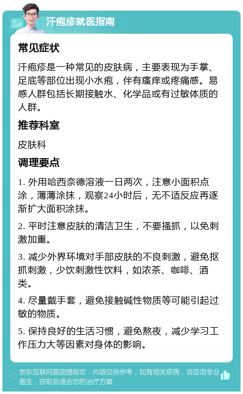 汗疱疹就医指南 常见症状 汗疱疹是一种常见的皮肤病，主要表现为手掌、足底等部位出现小水疱，伴有瘙痒或疼痛感。易感人群包括长期接触水、化学品或有过敏体质的人群。 推荐科室 皮肤科 调理要点 1. 外用哈西奈德溶液一日两次，注意小面积点涂，薄薄涂抹，观察24小时后，无不适反应再逐渐扩大面积涂抹。 2. 平时注意皮肤的清洁卫生，不要搔抓，以免刺激加重。 3. 减少外界环境对手部皮肤的不良刺激，避免抠抓刺激，少饮刺激性饮料，如浓茶、咖啡、酒类。 4. 尽量戴手套，避免接触碱性物质等可能引起过敏的物质。 5. 保持良好的生活习惯，避免熬夜，减少学习工作压力大等因素对身体的影响。