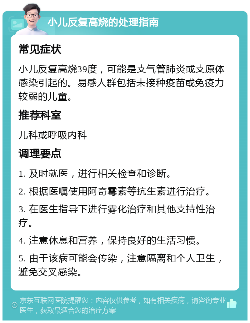 小儿反复高烧的处理指南 常见症状 小儿反复高烧39度，可能是支气管肺炎或支原体感染引起的。易感人群包括未接种疫苗或免疫力较弱的儿童。 推荐科室 儿科或呼吸内科 调理要点 1. 及时就医，进行相关检查和诊断。 2. 根据医嘱使用阿奇霉素等抗生素进行治疗。 3. 在医生指导下进行雾化治疗和其他支持性治疗。 4. 注意休息和营养，保持良好的生活习惯。 5. 由于该病可能会传染，注意隔离和个人卫生，避免交叉感染。