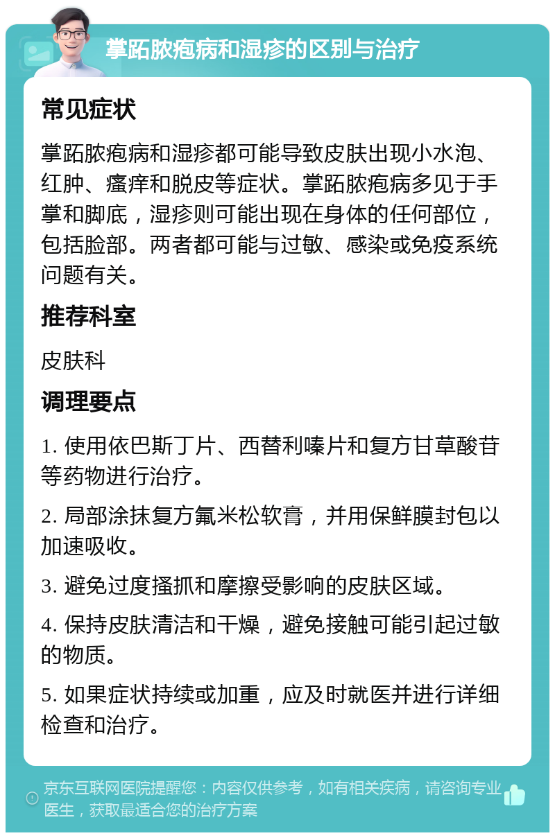 掌跖脓疱病和湿疹的区别与治疗 常见症状 掌跖脓疱病和湿疹都可能导致皮肤出现小水泡、红肿、瘙痒和脱皮等症状。掌跖脓疱病多见于手掌和脚底，湿疹则可能出现在身体的任何部位，包括脸部。两者都可能与过敏、感染或免疫系统问题有关。 推荐科室 皮肤科 调理要点 1. 使用依巴斯丁片、西替利嗪片和复方甘草酸苷等药物进行治疗。 2. 局部涂抹复方氟米松软膏，并用保鲜膜封包以加速吸收。 3. 避免过度搔抓和摩擦受影响的皮肤区域。 4. 保持皮肤清洁和干燥，避免接触可能引起过敏的物质。 5. 如果症状持续或加重，应及时就医并进行详细检查和治疗。