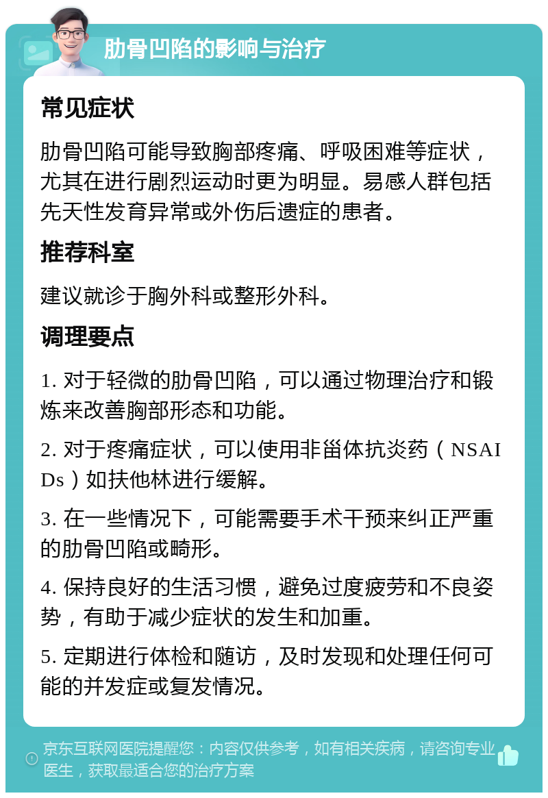 肋骨凹陷的影响与治疗 常见症状 肋骨凹陷可能导致胸部疼痛、呼吸困难等症状，尤其在进行剧烈运动时更为明显。易感人群包括先天性发育异常或外伤后遗症的患者。 推荐科室 建议就诊于胸外科或整形外科。 调理要点 1. 对于轻微的肋骨凹陷，可以通过物理治疗和锻炼来改善胸部形态和功能。 2. 对于疼痛症状，可以使用非甾体抗炎药（NSAIDs）如扶他林进行缓解。 3. 在一些情况下，可能需要手术干预来纠正严重的肋骨凹陷或畸形。 4. 保持良好的生活习惯，避免过度疲劳和不良姿势，有助于减少症状的发生和加重。 5. 定期进行体检和随访，及时发现和处理任何可能的并发症或复发情况。