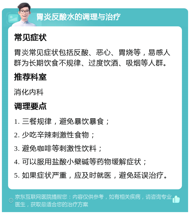 胃炎反酸水的调理与治疗 常见症状 胃炎常见症状包括反酸、恶心、胃烧等，易感人群为长期饮食不规律、过度饮酒、吸烟等人群。 推荐科室 消化内科 调理要点 1. 三餐规律，避免暴饮暴食； 2. 少吃辛辣刺激性食物； 3. 避免咖啡等刺激性饮料； 4. 可以服用盐酸小檗碱等药物缓解症状； 5. 如果症状严重，应及时就医，避免延误治疗。