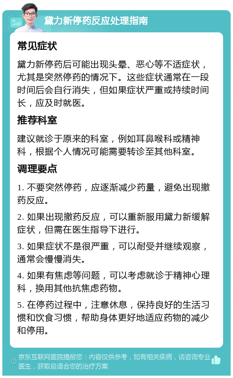 黛力新停药反应处理指南 常见症状 黛力新停药后可能出现头晕、恶心等不适症状，尤其是突然停药的情况下。这些症状通常在一段时间后会自行消失，但如果症状严重或持续时间长，应及时就医。 推荐科室 建议就诊于原来的科室，例如耳鼻喉科或精神科，根据个人情况可能需要转诊至其他科室。 调理要点 1. 不要突然停药，应逐渐减少药量，避免出现撤药反应。 2. 如果出现撤药反应，可以重新服用黛力新缓解症状，但需在医生指导下进行。 3. 如果症状不是很严重，可以耐受并继续观察，通常会慢慢消失。 4. 如果有焦虑等问题，可以考虑就诊于精神心理科，换用其他抗焦虑药物。 5. 在停药过程中，注意休息，保持良好的生活习惯和饮食习惯，帮助身体更好地适应药物的减少和停用。