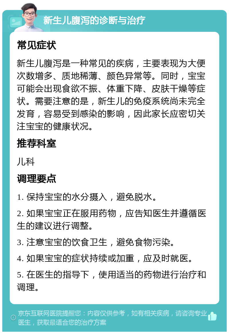 新生儿腹泻的诊断与治疗 常见症状 新生儿腹泻是一种常见的疾病，主要表现为大便次数增多、质地稀薄、颜色异常等。同时，宝宝可能会出现食欲不振、体重下降、皮肤干燥等症状。需要注意的是，新生儿的免疫系统尚未完全发育，容易受到感染的影响，因此家长应密切关注宝宝的健康状况。 推荐科室 儿科 调理要点 1. 保持宝宝的水分摄入，避免脱水。 2. 如果宝宝正在服用药物，应告知医生并遵循医生的建议进行调整。 3. 注意宝宝的饮食卫生，避免食物污染。 4. 如果宝宝的症状持续或加重，应及时就医。 5. 在医生的指导下，使用适当的药物进行治疗和调理。