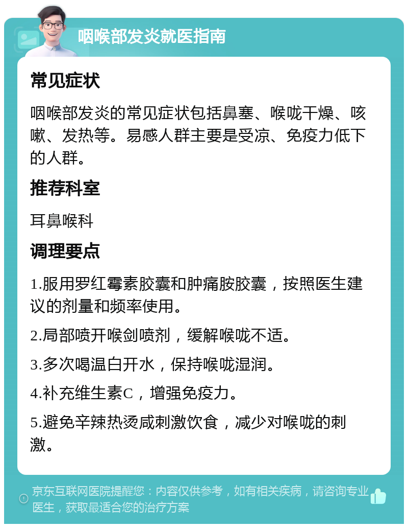 咽喉部发炎就医指南 常见症状 咽喉部发炎的常见症状包括鼻塞、喉咙干燥、咳嗽、发热等。易感人群主要是受凉、免疫力低下的人群。 推荐科室 耳鼻喉科 调理要点 1.服用罗红霉素胶囊和肿痛胺胶囊，按照医生建议的剂量和频率使用。 2.局部喷开喉剑喷剂，缓解喉咙不适。 3.多次喝温白开水，保持喉咙湿润。 4.补充维生素C，增强免疫力。 5.避免辛辣热烫咸刺激饮食，减少对喉咙的刺激。