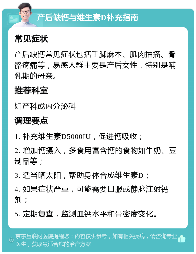 产后缺钙与维生素D补充指南 常见症状 产后缺钙常见症状包括手脚麻木、肌肉抽搐、骨骼疼痛等，易感人群主要是产后女性，特别是哺乳期的母亲。 推荐科室 妇产科或内分泌科 调理要点 1. 补充维生素D5000IU，促进钙吸收； 2. 增加钙摄入，多食用富含钙的食物如牛奶、豆制品等； 3. 适当晒太阳，帮助身体合成维生素D； 4. 如果症状严重，可能需要口服或静脉注射钙剂； 5. 定期复查，监测血钙水平和骨密度变化。