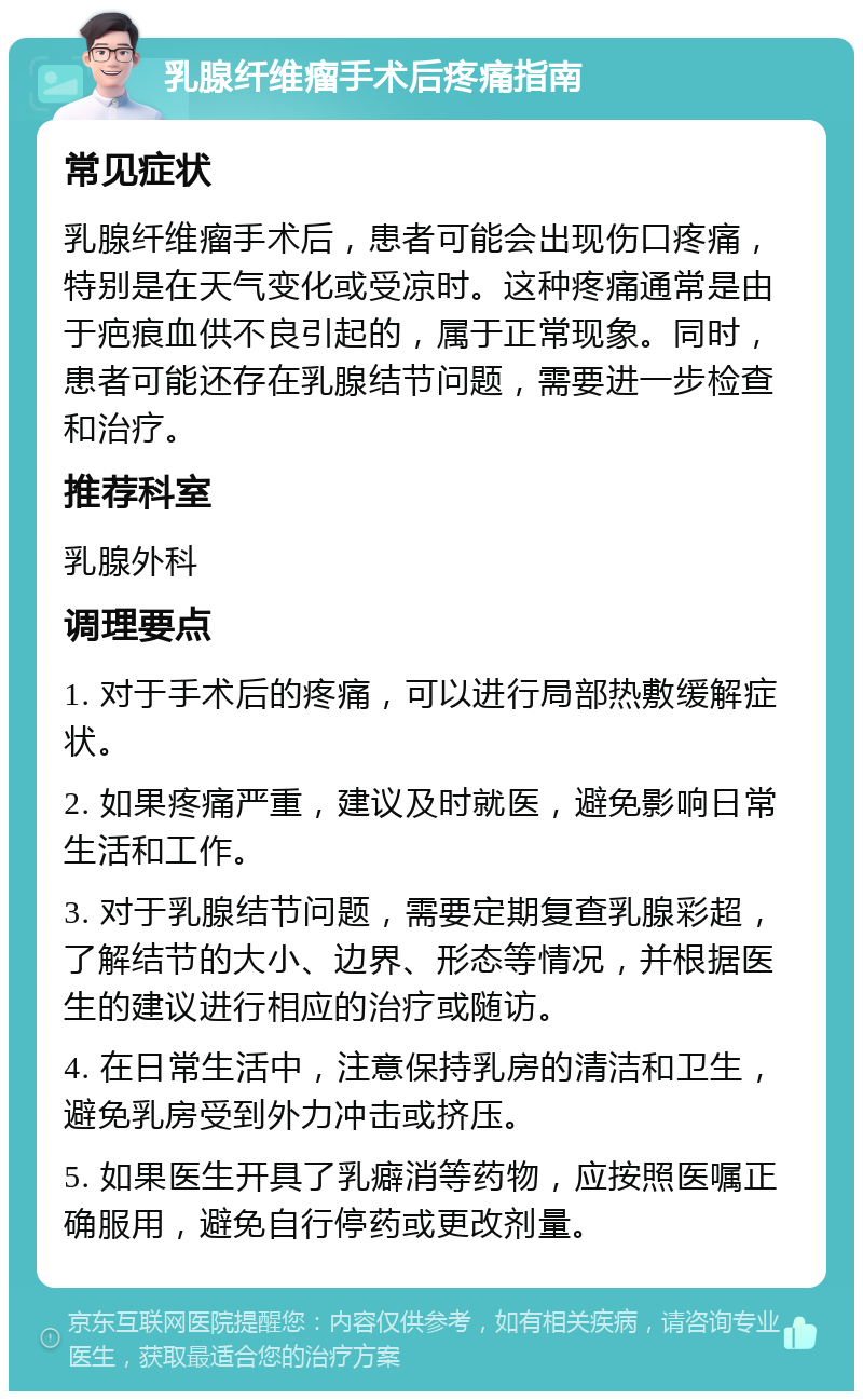 乳腺纤维瘤手术后疼痛指南 常见症状 乳腺纤维瘤手术后，患者可能会出现伤口疼痛，特别是在天气变化或受凉时。这种疼痛通常是由于疤痕血供不良引起的，属于正常现象。同时，患者可能还存在乳腺结节问题，需要进一步检查和治疗。 推荐科室 乳腺外科 调理要点 1. 对于手术后的疼痛，可以进行局部热敷缓解症状。 2. 如果疼痛严重，建议及时就医，避免影响日常生活和工作。 3. 对于乳腺结节问题，需要定期复查乳腺彩超，了解结节的大小、边界、形态等情况，并根据医生的建议进行相应的治疗或随访。 4. 在日常生活中，注意保持乳房的清洁和卫生，避免乳房受到外力冲击或挤压。 5. 如果医生开具了乳癖消等药物，应按照医嘱正确服用，避免自行停药或更改剂量。