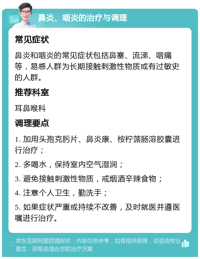 鼻炎、咽炎的治疗与调理 常见症状 鼻炎和咽炎的常见症状包括鼻塞、流涕、咽痛等，易感人群为长期接触刺激性物质或有过敏史的人群。 推荐科室 耳鼻喉科 调理要点 1. 加用头孢克肟片、鼻炎康、桉柠蒎肠溶胶囊进行治疗； 2. 多喝水，保持室内空气湿润； 3. 避免接触刺激性物质，戒烟酒辛辣食物； 4. 注意个人卫生，勤洗手； 5. 如果症状严重或持续不改善，及时就医并遵医嘱进行治疗。