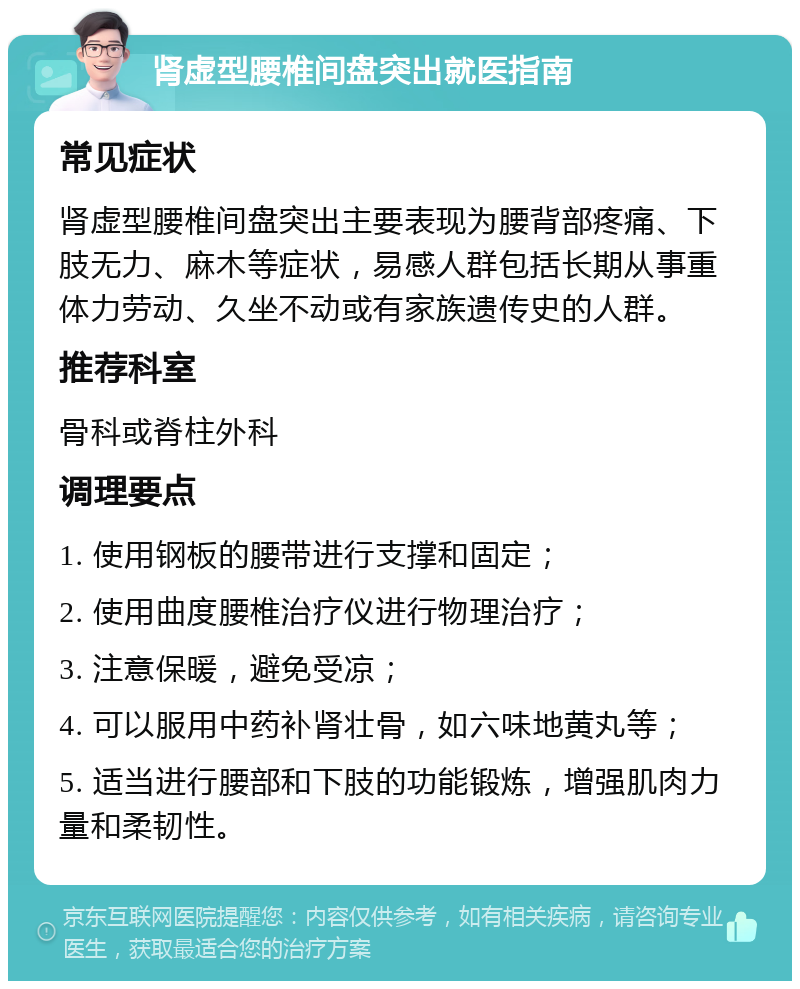 肾虚型腰椎间盘突出就医指南 常见症状 肾虚型腰椎间盘突出主要表现为腰背部疼痛、下肢无力、麻木等症状，易感人群包括长期从事重体力劳动、久坐不动或有家族遗传史的人群。 推荐科室 骨科或脊柱外科 调理要点 1. 使用钢板的腰带进行支撑和固定； 2. 使用曲度腰椎治疗仪进行物理治疗； 3. 注意保暖，避免受凉； 4. 可以服用中药补肾壮骨，如六味地黄丸等； 5. 适当进行腰部和下肢的功能锻炼，增强肌肉力量和柔韧性。