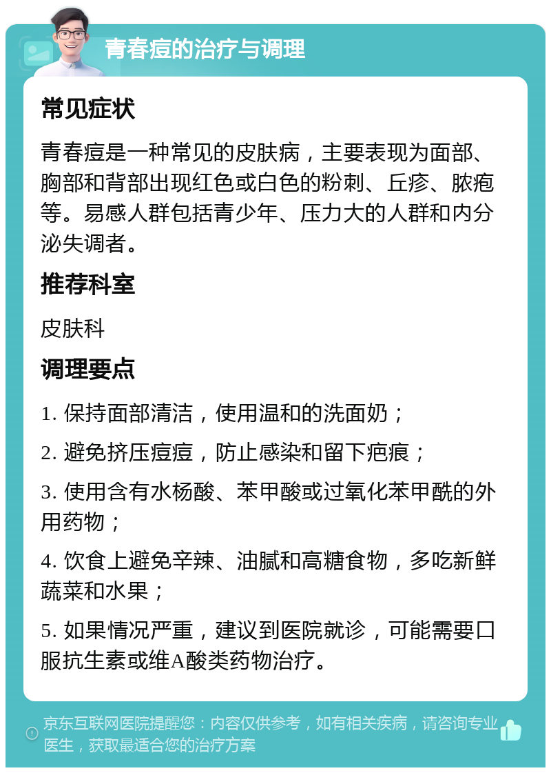 青春痘的治疗与调理 常见症状 青春痘是一种常见的皮肤病，主要表现为面部、胸部和背部出现红色或白色的粉刺、丘疹、脓疱等。易感人群包括青少年、压力大的人群和内分泌失调者。 推荐科室 皮肤科 调理要点 1. 保持面部清洁，使用温和的洗面奶； 2. 避免挤压痘痘，防止感染和留下疤痕； 3. 使用含有水杨酸、苯甲酸或过氧化苯甲酰的外用药物； 4. 饮食上避免辛辣、油腻和高糖食物，多吃新鲜蔬菜和水果； 5. 如果情况严重，建议到医院就诊，可能需要口服抗生素或维A酸类药物治疗。