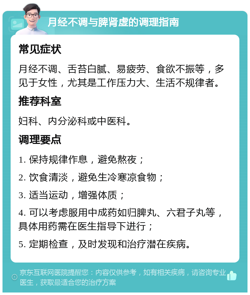 月经不调与脾肾虚的调理指南 常见症状 月经不调、舌苔白腻、易疲劳、食欲不振等，多见于女性，尤其是工作压力大、生活不规律者。 推荐科室 妇科、内分泌科或中医科。 调理要点 1. 保持规律作息，避免熬夜； 2. 饮食清淡，避免生冷寒凉食物； 3. 适当运动，增强体质； 4. 可以考虑服用中成药如归脾丸、六君子丸等，具体用药需在医生指导下进行； 5. 定期检查，及时发现和治疗潜在疾病。