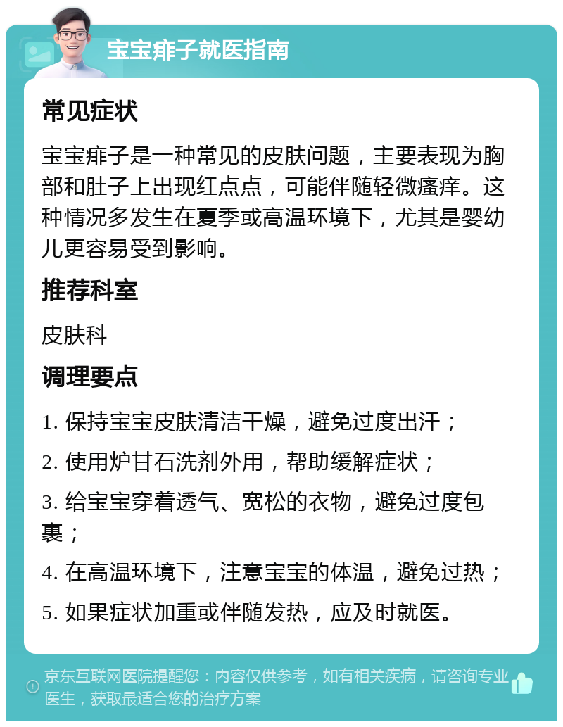 宝宝痱子就医指南 常见症状 宝宝痱子是一种常见的皮肤问题，主要表现为胸部和肚子上出现红点点，可能伴随轻微瘙痒。这种情况多发生在夏季或高温环境下，尤其是婴幼儿更容易受到影响。 推荐科室 皮肤科 调理要点 1. 保持宝宝皮肤清洁干燥，避免过度出汗； 2. 使用炉甘石洗剂外用，帮助缓解症状； 3. 给宝宝穿着透气、宽松的衣物，避免过度包裹； 4. 在高温环境下，注意宝宝的体温，避免过热； 5. 如果症状加重或伴随发热，应及时就医。