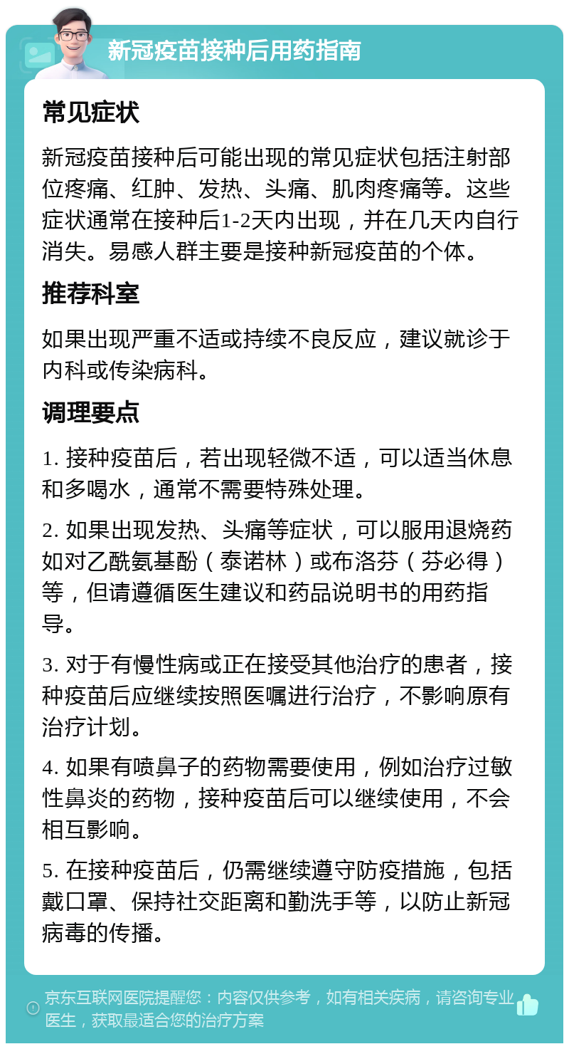 新冠疫苗接种后用药指南 常见症状 新冠疫苗接种后可能出现的常见症状包括注射部位疼痛、红肿、发热、头痛、肌肉疼痛等。这些症状通常在接种后1-2天内出现，并在几天内自行消失。易感人群主要是接种新冠疫苗的个体。 推荐科室 如果出现严重不适或持续不良反应，建议就诊于内科或传染病科。 调理要点 1. 接种疫苗后，若出现轻微不适，可以适当休息和多喝水，通常不需要特殊处理。 2. 如果出现发热、头痛等症状，可以服用退烧药如对乙酰氨基酚（泰诺林）或布洛芬（芬必得）等，但请遵循医生建议和药品说明书的用药指导。 3. 对于有慢性病或正在接受其他治疗的患者，接种疫苗后应继续按照医嘱进行治疗，不影响原有治疗计划。 4. 如果有喷鼻子的药物需要使用，例如治疗过敏性鼻炎的药物，接种疫苗后可以继续使用，不会相互影响。 5. 在接种疫苗后，仍需继续遵守防疫措施，包括戴口罩、保持社交距离和勤洗手等，以防止新冠病毒的传播。