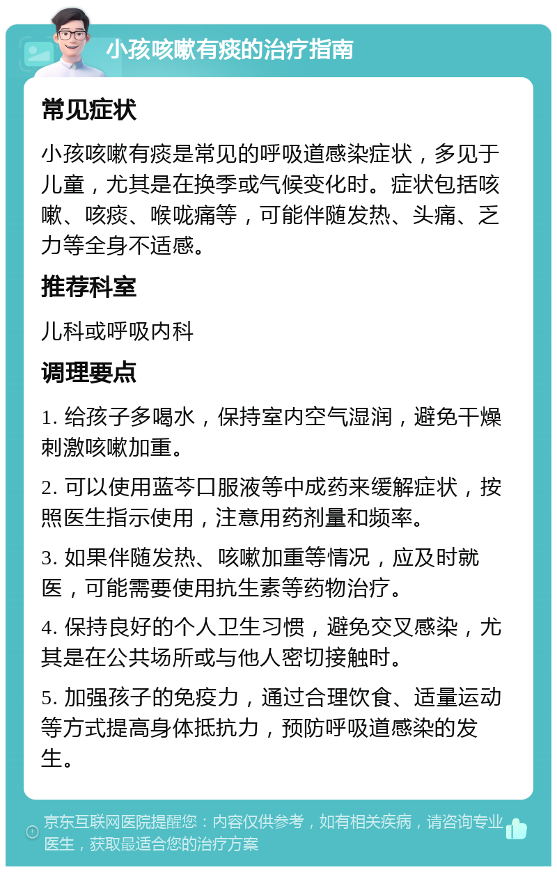 小孩咳嗽有痰的治疗指南 常见症状 小孩咳嗽有痰是常见的呼吸道感染症状，多见于儿童，尤其是在换季或气候变化时。症状包括咳嗽、咳痰、喉咙痛等，可能伴随发热、头痛、乏力等全身不适感。 推荐科室 儿科或呼吸内科 调理要点 1. 给孩子多喝水，保持室内空气湿润，避免干燥刺激咳嗽加重。 2. 可以使用蓝芩口服液等中成药来缓解症状，按照医生指示使用，注意用药剂量和频率。 3. 如果伴随发热、咳嗽加重等情况，应及时就医，可能需要使用抗生素等药物治疗。 4. 保持良好的个人卫生习惯，避免交叉感染，尤其是在公共场所或与他人密切接触时。 5. 加强孩子的免疫力，通过合理饮食、适量运动等方式提高身体抵抗力，预防呼吸道感染的发生。