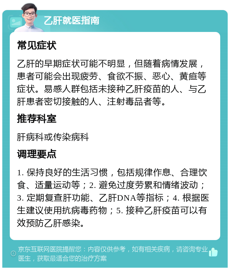 乙肝就医指南 常见症状 乙肝的早期症状可能不明显，但随着病情发展，患者可能会出现疲劳、食欲不振、恶心、黄疸等症状。易感人群包括未接种乙肝疫苗的人、与乙肝患者密切接触的人、注射毒品者等。 推荐科室 肝病科或传染病科 调理要点 1. 保持良好的生活习惯，包括规律作息、合理饮食、适量运动等；2. 避免过度劳累和情绪波动；3. 定期复查肝功能、乙肝DNA等指标；4. 根据医生建议使用抗病毒药物；5. 接种乙肝疫苗可以有效预防乙肝感染。