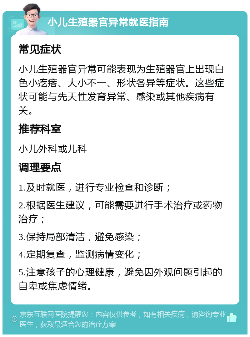 小儿生殖器官异常就医指南 常见症状 小儿生殖器官异常可能表现为生殖器官上出现白色小疙瘩、大小不一、形状各异等症状。这些症状可能与先天性发育异常、感染或其他疾病有关。 推荐科室 小儿外科或儿科 调理要点 1.及时就医，进行专业检查和诊断； 2.根据医生建议，可能需要进行手术治疗或药物治疗； 3.保持局部清洁，避免感染； 4.定期复查，监测病情变化； 5.注意孩子的心理健康，避免因外观问题引起的自卑或焦虑情绪。