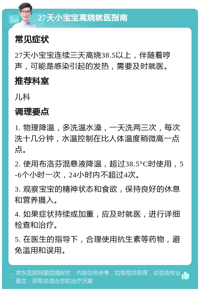 27天小宝宝高烧就医指南 常见症状 27天小宝宝连续三天高烧38.5以上，伴随着哼声，可能是感染引起的发热，需要及时就医。 推荐科室 儿科 调理要点 1. 物理降温，多洗温水澡，一天洗两三次，每次洗十几分钟，水温控制在比人体温度稍微高一点点。 2. 使用布洛芬混悬液降温，超过38.5°C时使用，5-6个小时一次，24小时内不超过4次。 3. 观察宝宝的精神状态和食欲，保持良好的休息和营养摄入。 4. 如果症状持续或加重，应及时就医，进行详细检查和治疗。 5. 在医生的指导下，合理使用抗生素等药物，避免滥用和误用。