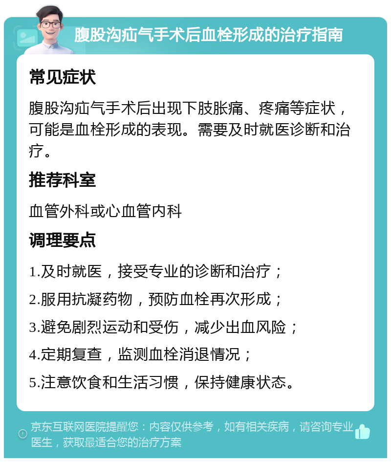 腹股沟疝气手术后血栓形成的治疗指南 常见症状 腹股沟疝气手术后出现下肢胀痛、疼痛等症状，可能是血栓形成的表现。需要及时就医诊断和治疗。 推荐科室 血管外科或心血管内科 调理要点 1.及时就医，接受专业的诊断和治疗； 2.服用抗凝药物，预防血栓再次形成； 3.避免剧烈运动和受伤，减少出血风险； 4.定期复查，监测血栓消退情况； 5.注意饮食和生活习惯，保持健康状态。