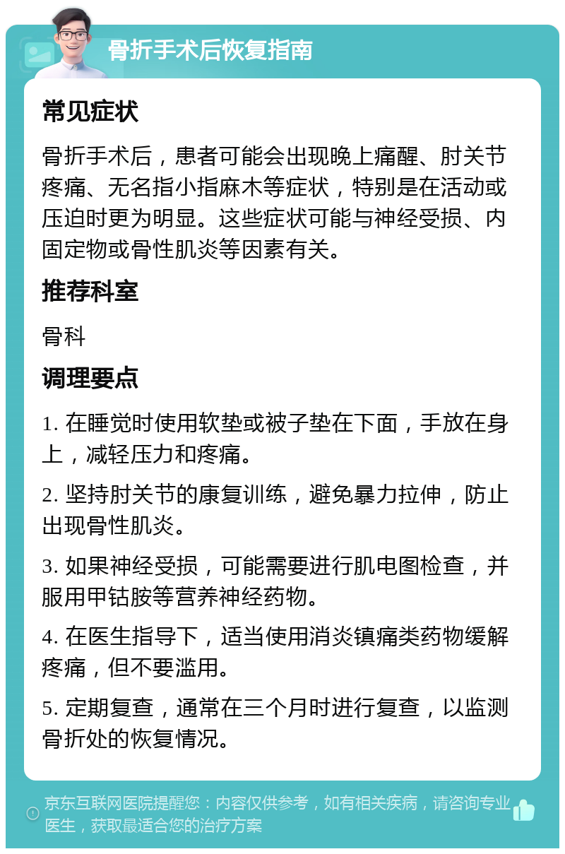 骨折手术后恢复指南 常见症状 骨折手术后，患者可能会出现晚上痛醒、肘关节疼痛、无名指小指麻木等症状，特别是在活动或压迫时更为明显。这些症状可能与神经受损、内固定物或骨性肌炎等因素有关。 推荐科室 骨科 调理要点 1. 在睡觉时使用软垫或被子垫在下面，手放在身上，减轻压力和疼痛。 2. 坚持肘关节的康复训练，避免暴力拉伸，防止出现骨性肌炎。 3. 如果神经受损，可能需要进行肌电图检查，并服用甲钴胺等营养神经药物。 4. 在医生指导下，适当使用消炎镇痛类药物缓解疼痛，但不要滥用。 5. 定期复查，通常在三个月时进行复查，以监测骨折处的恢复情况。