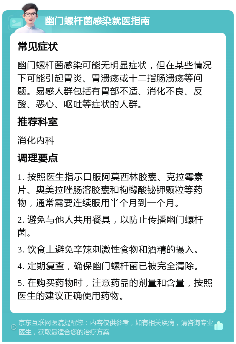 幽门螺杆菌感染就医指南 常见症状 幽门螺杆菌感染可能无明显症状，但在某些情况下可能引起胃炎、胃溃疡或十二指肠溃疡等问题。易感人群包括有胃部不适、消化不良、反酸、恶心、呕吐等症状的人群。 推荐科室 消化内科 调理要点 1. 按照医生指示口服阿莫西林胶囊、克拉霉素片、奥美拉唑肠溶胶囊和枸橼酸铋钾颗粒等药物，通常需要连续服用半个月到一个月。 2. 避免与他人共用餐具，以防止传播幽门螺杆菌。 3. 饮食上避免辛辣刺激性食物和酒精的摄入。 4. 定期复查，确保幽门螺杆菌已被完全清除。 5. 在购买药物时，注意药品的剂量和含量，按照医生的建议正确使用药物。