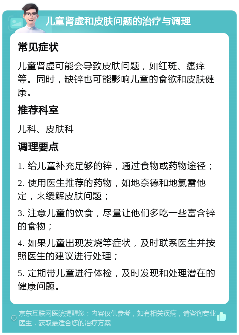 儿童肾虚和皮肤问题的治疗与调理 常见症状 儿童肾虚可能会导致皮肤问题，如红斑、瘙痒等。同时，缺锌也可能影响儿童的食欲和皮肤健康。 推荐科室 儿科、皮肤科 调理要点 1. 给儿童补充足够的锌，通过食物或药物途径； 2. 使用医生推荐的药物，如地奈德和地氯雷他定，来缓解皮肤问题； 3. 注意儿童的饮食，尽量让他们多吃一些富含锌的食物； 4. 如果儿童出现发烧等症状，及时联系医生并按照医生的建议进行处理； 5. 定期带儿童进行体检，及时发现和处理潜在的健康问题。