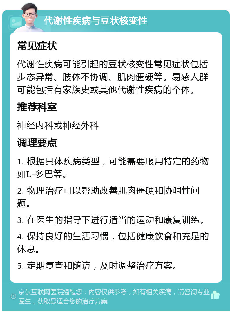 代谢性疾病与豆状核变性 常见症状 代谢性疾病可能引起的豆状核变性常见症状包括步态异常、肢体不协调、肌肉僵硬等。易感人群可能包括有家族史或其他代谢性疾病的个体。 推荐科室 神经内科或神经外科 调理要点 1. 根据具体疾病类型，可能需要服用特定的药物如L-多巴等。 2. 物理治疗可以帮助改善肌肉僵硬和协调性问题。 3. 在医生的指导下进行适当的运动和康复训练。 4. 保持良好的生活习惯，包括健康饮食和充足的休息。 5. 定期复查和随访，及时调整治疗方案。