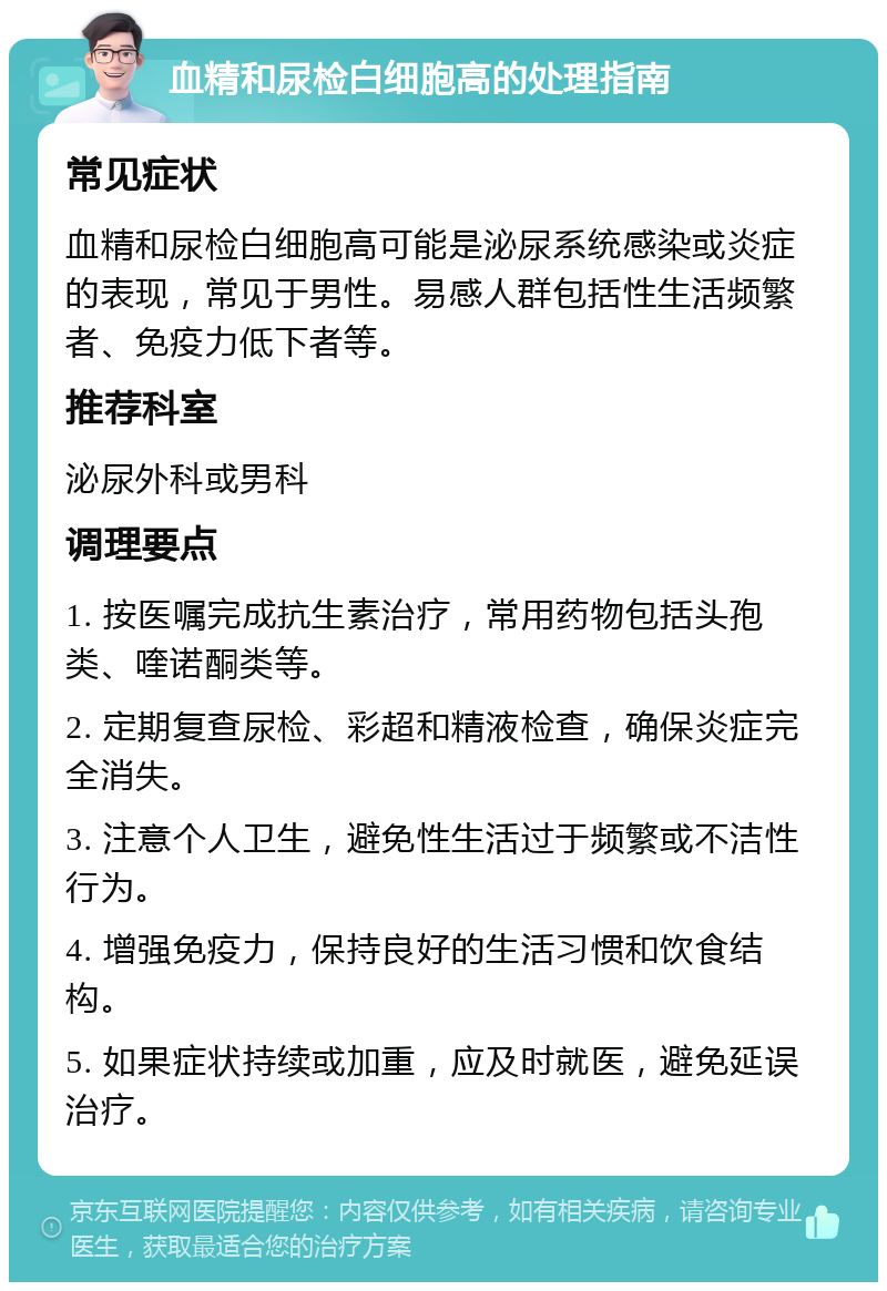 血精和尿检白细胞高的处理指南 常见症状 血精和尿检白细胞高可能是泌尿系统感染或炎症的表现，常见于男性。易感人群包括性生活频繁者、免疫力低下者等。 推荐科室 泌尿外科或男科 调理要点 1. 按医嘱完成抗生素治疗，常用药物包括头孢类、喹诺酮类等。 2. 定期复查尿检、彩超和精液检查，确保炎症完全消失。 3. 注意个人卫生，避免性生活过于频繁或不洁性行为。 4. 增强免疫力，保持良好的生活习惯和饮食结构。 5. 如果症状持续或加重，应及时就医，避免延误治疗。