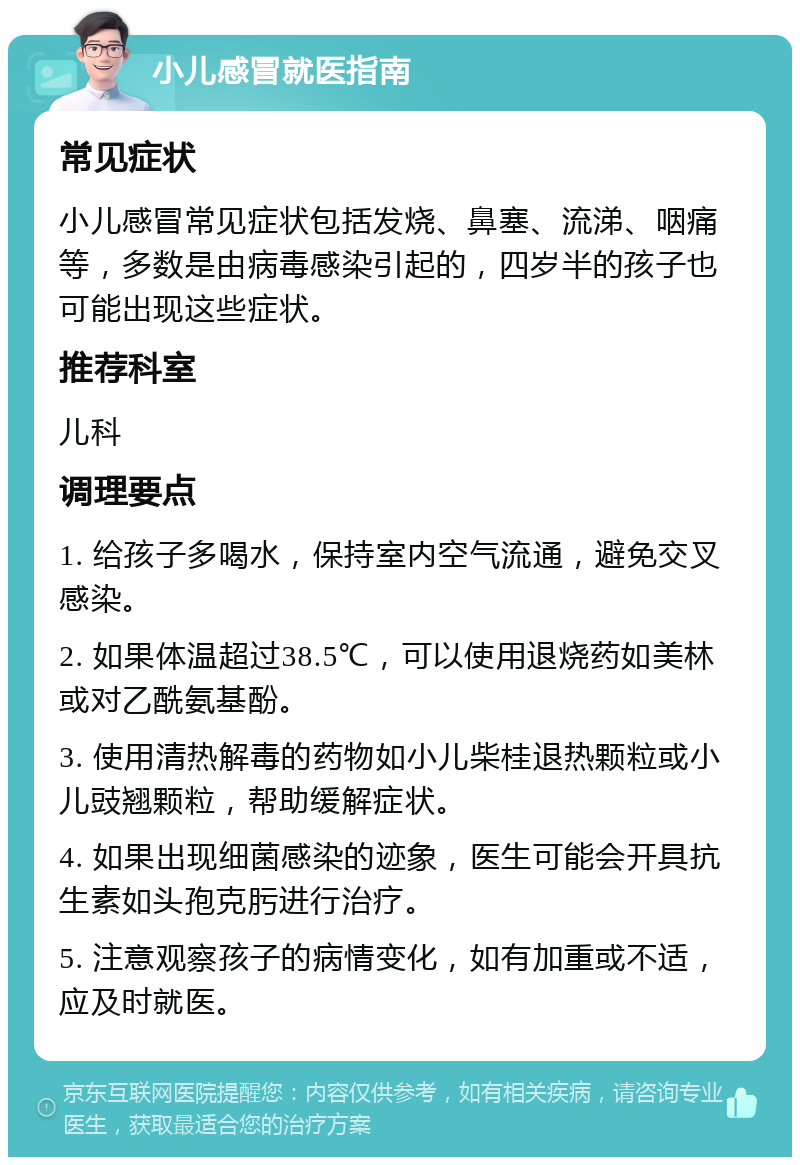 小儿感冒就医指南 常见症状 小儿感冒常见症状包括发烧、鼻塞、流涕、咽痛等，多数是由病毒感染引起的，四岁半的孩子也可能出现这些症状。 推荐科室 儿科 调理要点 1. 给孩子多喝水，保持室内空气流通，避免交叉感染。 2. 如果体温超过38.5℃，可以使用退烧药如美林或对乙酰氨基酚。 3. 使用清热解毒的药物如小儿柴桂退热颗粒或小儿豉翘颗粒，帮助缓解症状。 4. 如果出现细菌感染的迹象，医生可能会开具抗生素如头孢克肟进行治疗。 5. 注意观察孩子的病情变化，如有加重或不适，应及时就医。