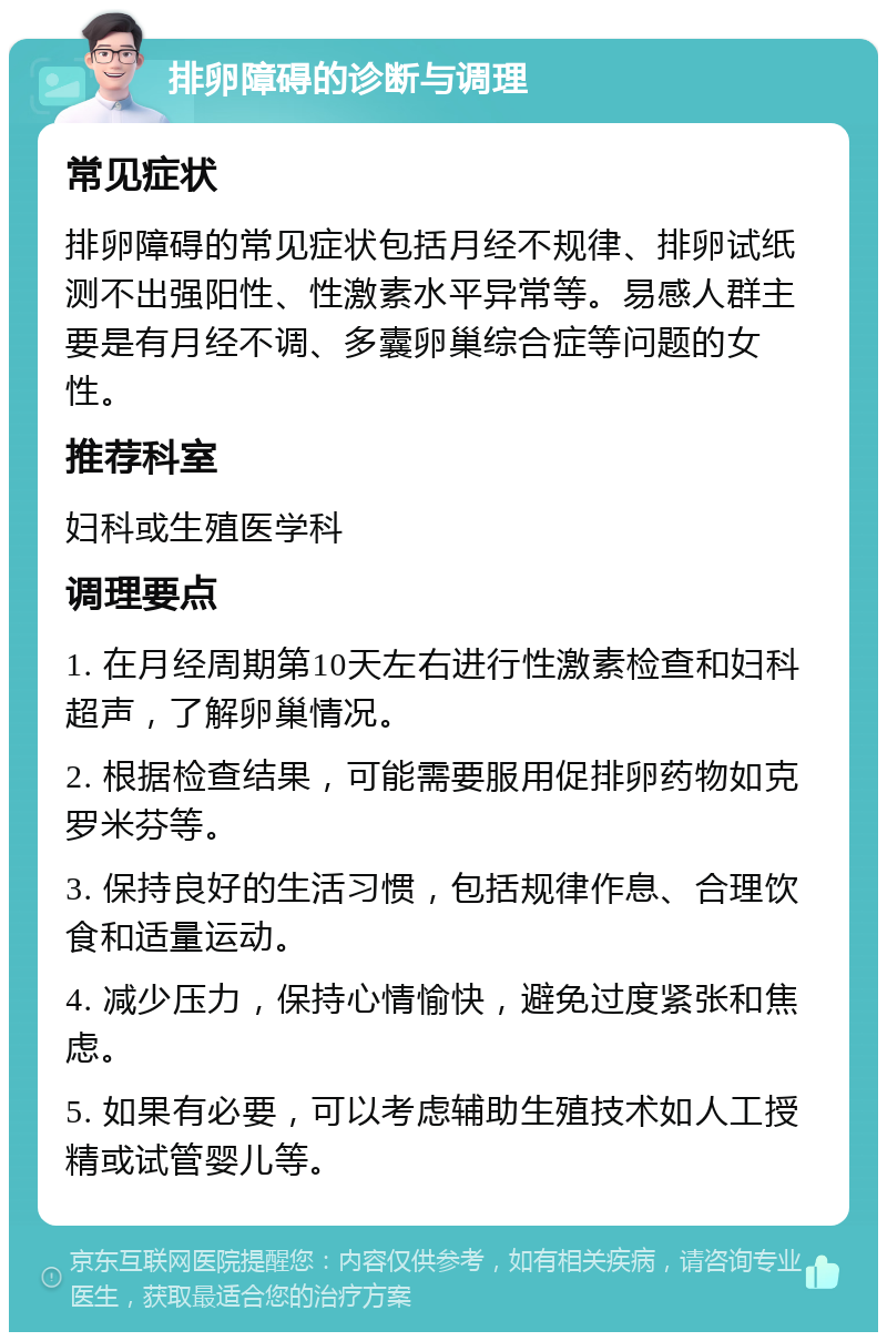 排卵障碍的诊断与调理 常见症状 排卵障碍的常见症状包括月经不规律、排卵试纸测不出强阳性、性激素水平异常等。易感人群主要是有月经不调、多囊卵巢综合症等问题的女性。 推荐科室 妇科或生殖医学科 调理要点 1. 在月经周期第10天左右进行性激素检查和妇科超声，了解卵巢情况。 2. 根据检查结果，可能需要服用促排卵药物如克罗米芬等。 3. 保持良好的生活习惯，包括规律作息、合理饮食和适量运动。 4. 减少压力，保持心情愉快，避免过度紧张和焦虑。 5. 如果有必要，可以考虑辅助生殖技术如人工授精或试管婴儿等。