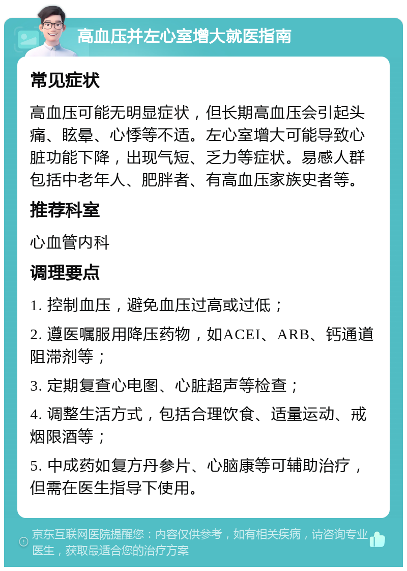 高血压并左心室增大就医指南 常见症状 高血压可能无明显症状，但长期高血压会引起头痛、眩晕、心悸等不适。左心室增大可能导致心脏功能下降，出现气短、乏力等症状。易感人群包括中老年人、肥胖者、有高血压家族史者等。 推荐科室 心血管内科 调理要点 1. 控制血压，避免血压过高或过低； 2. 遵医嘱服用降压药物，如ACEI、ARB、钙通道阻滞剂等； 3. 定期复查心电图、心脏超声等检查； 4. 调整生活方式，包括合理饮食、适量运动、戒烟限酒等； 5. 中成药如复方丹参片、心脑康等可辅助治疗，但需在医生指导下使用。