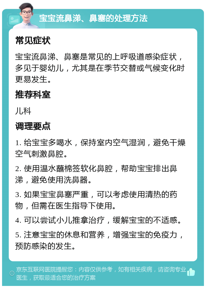 宝宝流鼻涕、鼻塞的处理方法 常见症状 宝宝流鼻涕、鼻塞是常见的上呼吸道感染症状，多见于婴幼儿，尤其是在季节交替或气候变化时更易发生。 推荐科室 儿科 调理要点 1. 给宝宝多喝水，保持室内空气湿润，避免干燥空气刺激鼻腔。 2. 使用温水蘸棉签软化鼻腔，帮助宝宝排出鼻涕，避免使用洗鼻器。 3. 如果宝宝鼻塞严重，可以考虑使用清热的药物，但需在医生指导下使用。 4. 可以尝试小儿推拿治疗，缓解宝宝的不适感。 5. 注意宝宝的休息和营养，增强宝宝的免疫力，预防感染的发生。