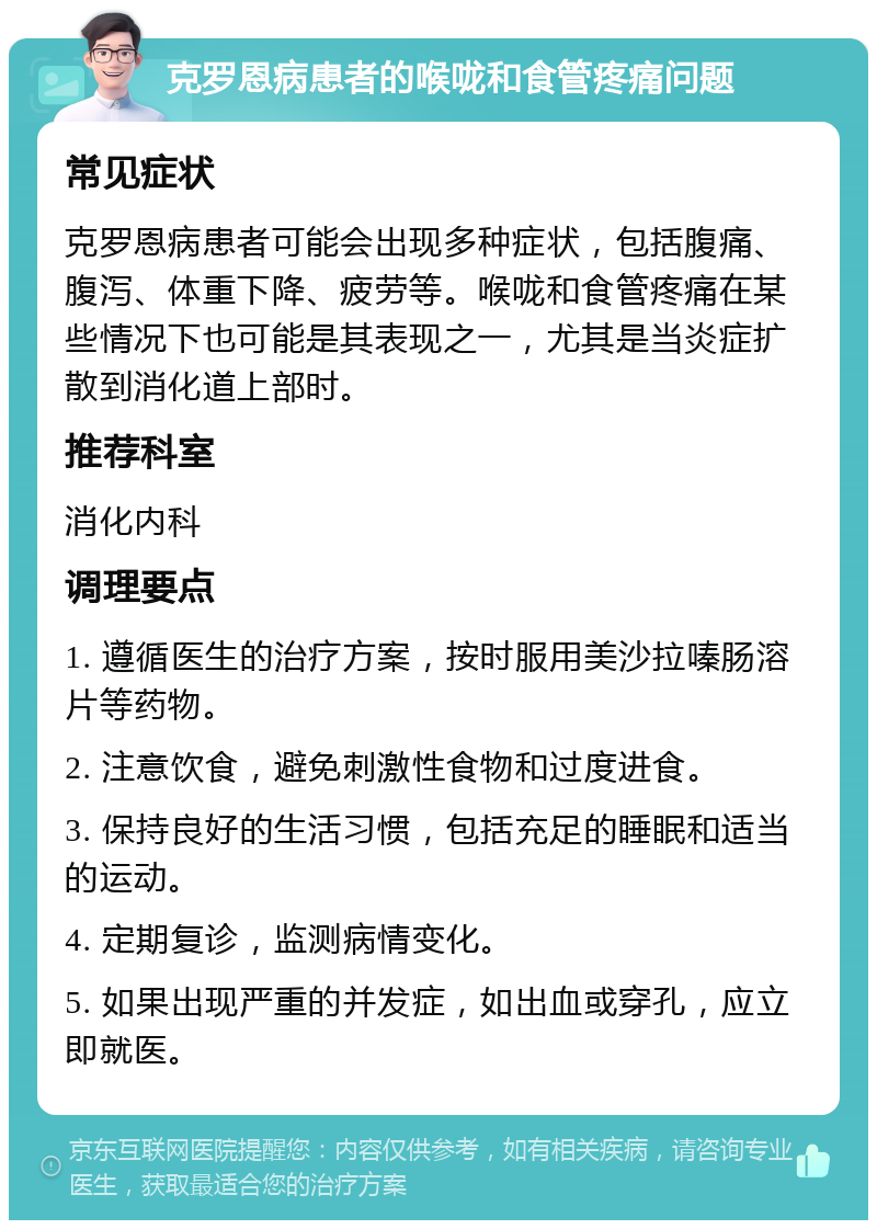 克罗恩病患者的喉咙和食管疼痛问题 常见症状 克罗恩病患者可能会出现多种症状，包括腹痛、腹泻、体重下降、疲劳等。喉咙和食管疼痛在某些情况下也可能是其表现之一，尤其是当炎症扩散到消化道上部时。 推荐科室 消化内科 调理要点 1. 遵循医生的治疗方案，按时服用美沙拉嗪肠溶片等药物。 2. 注意饮食，避免刺激性食物和过度进食。 3. 保持良好的生活习惯，包括充足的睡眠和适当的运动。 4. 定期复诊，监测病情变化。 5. 如果出现严重的并发症，如出血或穿孔，应立即就医。