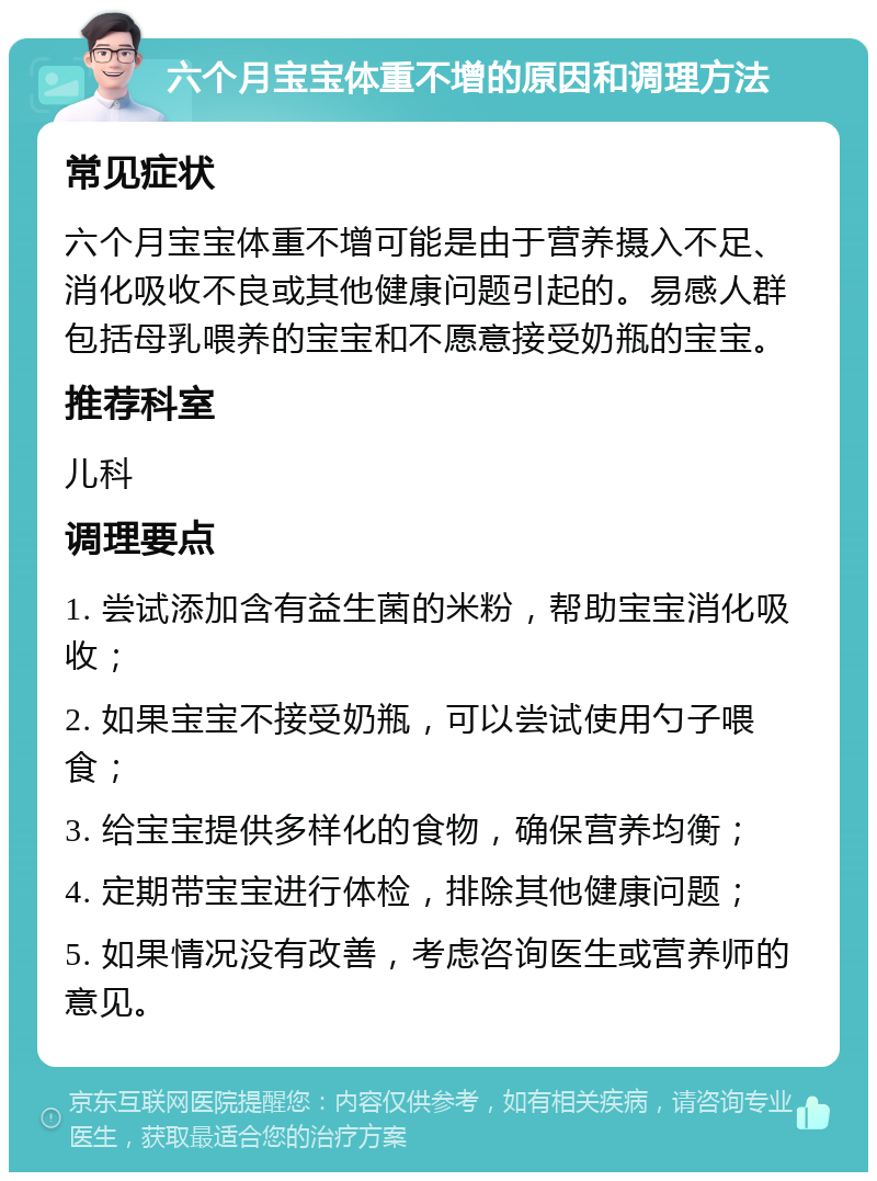 六个月宝宝体重不增的原因和调理方法 常见症状 六个月宝宝体重不增可能是由于营养摄入不足、消化吸收不良或其他健康问题引起的。易感人群包括母乳喂养的宝宝和不愿意接受奶瓶的宝宝。 推荐科室 儿科 调理要点 1. 尝试添加含有益生菌的米粉，帮助宝宝消化吸收； 2. 如果宝宝不接受奶瓶，可以尝试使用勺子喂食； 3. 给宝宝提供多样化的食物，确保营养均衡； 4. 定期带宝宝进行体检，排除其他健康问题； 5. 如果情况没有改善，考虑咨询医生或营养师的意见。