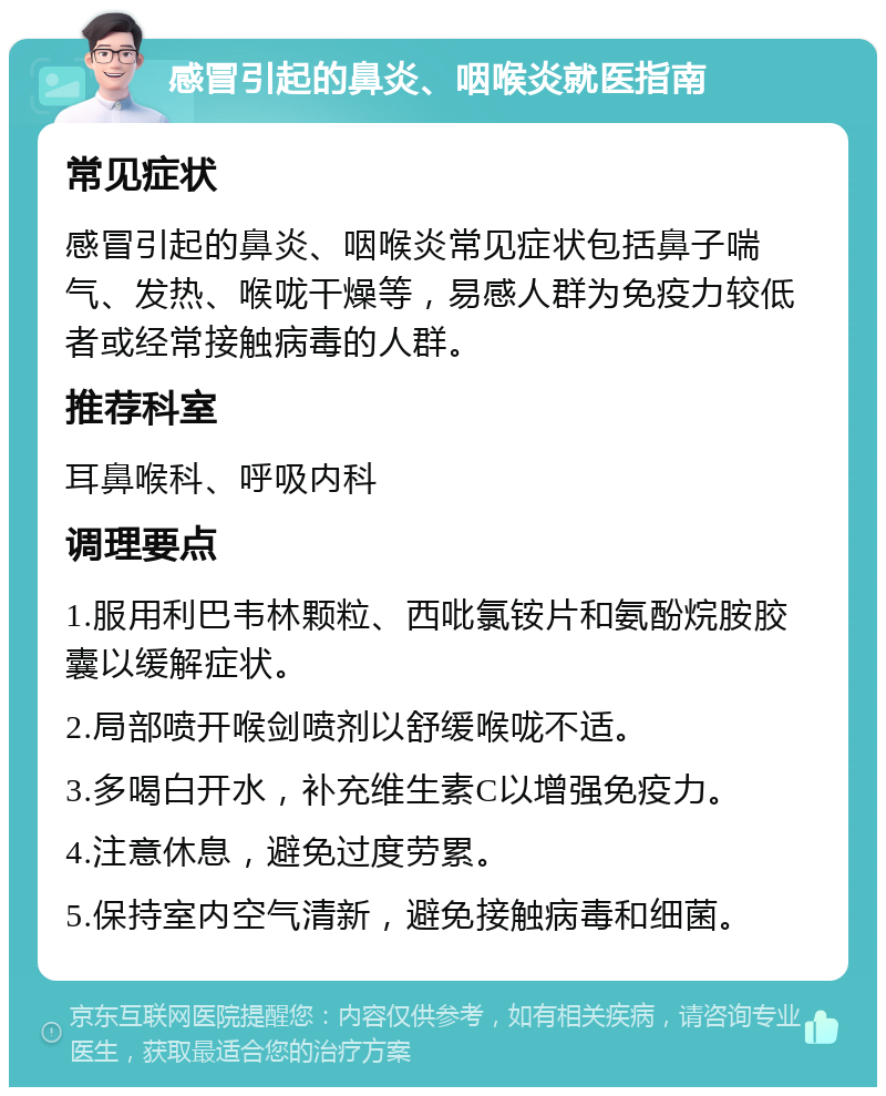 感冒引起的鼻炎、咽喉炎就医指南 常见症状 感冒引起的鼻炎、咽喉炎常见症状包括鼻子喘气、发热、喉咙干燥等，易感人群为免疫力较低者或经常接触病毒的人群。 推荐科室 耳鼻喉科、呼吸内科 调理要点 1.服用利巴韦林颗粒、西吡氯铵片和氨酚烷胺胶囊以缓解症状。 2.局部喷开喉剑喷剂以舒缓喉咙不适。 3.多喝白开水，补充维生素C以增强免疫力。 4.注意休息，避免过度劳累。 5.保持室内空气清新，避免接触病毒和细菌。