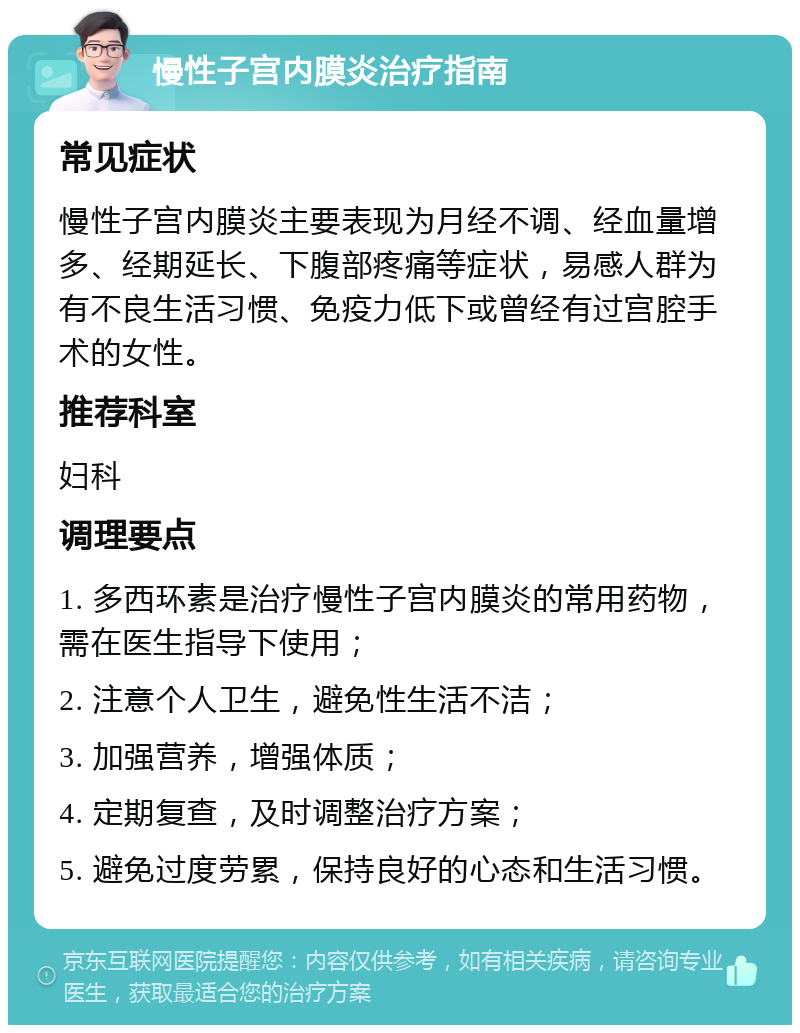慢性子宫内膜炎治疗指南 常见症状 慢性子宫内膜炎主要表现为月经不调、经血量增多、经期延长、下腹部疼痛等症状，易感人群为有不良生活习惯、免疫力低下或曾经有过宫腔手术的女性。 推荐科室 妇科 调理要点 1. 多西环素是治疗慢性子宫内膜炎的常用药物，需在医生指导下使用； 2. 注意个人卫生，避免性生活不洁； 3. 加强营养，增强体质； 4. 定期复查，及时调整治疗方案； 5. 避免过度劳累，保持良好的心态和生活习惯。