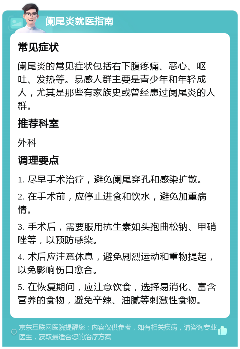 阑尾炎就医指南 常见症状 阑尾炎的常见症状包括右下腹疼痛、恶心、呕吐、发热等。易感人群主要是青少年和年轻成人，尤其是那些有家族史或曾经患过阑尾炎的人群。 推荐科室 外科 调理要点 1. 尽早手术治疗，避免阑尾穿孔和感染扩散。 2. 在手术前，应停止进食和饮水，避免加重病情。 3. 手术后，需要服用抗生素如头孢曲松钠、甲硝唑等，以预防感染。 4. 术后应注意休息，避免剧烈运动和重物提起，以免影响伤口愈合。 5. 在恢复期间，应注意饮食，选择易消化、富含营养的食物，避免辛辣、油腻等刺激性食物。