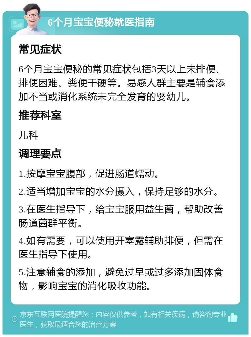 6个月宝宝便秘就医指南 常见症状 6个月宝宝便秘的常见症状包括3天以上未排便、排便困难、粪便干硬等。易感人群主要是辅食添加不当或消化系统未完全发育的婴幼儿。 推荐科室 儿科 调理要点 1.按摩宝宝腹部，促进肠道蠕动。 2.适当增加宝宝的水分摄入，保持足够的水分。 3.在医生指导下，给宝宝服用益生菌，帮助改善肠道菌群平衡。 4.如有需要，可以使用开塞露辅助排便，但需在医生指导下使用。 5.注意辅食的添加，避免过早或过多添加固体食物，影响宝宝的消化吸收功能。